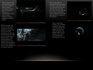This is a long shot used        This is a high angle shot
 to illustrate the fact that     showing the characters looking
 they are in a secluded          down into a mine shaft. This s a
 location, which is              way of showing that they have
 conventional of horror          obviously thrown the dead
 films. The particular           person into the mine shaft. The
 location is an                  circle of light surrounded by
 abandoned mine, which           darkness signifies death and the
 creates a harsh,                light/darkness is a contrast of
 dangerous setting as            life and death.
 opposed to a secluded
 meadow.

                                      This is a similar shot,
                                      showing a tire iron falling
Mid shot showing man
                                      towards the camera and
about to stab the women
                                      down the mineshaft. This
with the tire iron. This
                                      signifies the end of the
signifies he is going to kill
her, but she is only
                                      scene and finality of the
                                      incident within the story.
pretending to be dead, but
                                      The shot is also used to
he doesn’t know this. This
                                      cut to another scene
creates a situation where a
                                      further along in the story.
prank has gone wrong,
ending in disaster. It is
conventional of a horror
film that someone innocent
dies. It is also a significant
shot as it is the moment that
the situation turns bad.
 