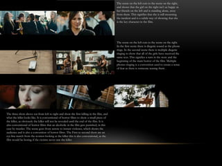 The scene on the left cuts to the scene on the right,
                                                                                            and shows that the girl on the right isn’t as happy as
                                                                                            her friends on the left and is standing alone, away
                                                                                            from them. This signifies that she is still mourning
                                                                                            the incident and is a subtle way of showing that she
                                                                                            is the key character in the film.




                                                                                            The scene on the left cuts to the scene on the right.
                                                                                            In the first scene there is diegetic sound as the phone
                                                                                            rings. In the second scene there is multiple diegetic
                                                                                            ringing to show that all of the girls have received the
                                                                                            same text. This signifies a turn in the story and the
                                                                                            beginning of the main horror of the film. Multiple
                                                                                            phones ringing is a convention used to create a sense
                                                                                            of fear as there is someone teasing them .




The three shots above cut from left to right and show the first killing in the film, and
what the killer looks like. It is conventional of horror films to show a small piece of
the killer, as obviously the killer will not be revealed until the end of the film. It is
also conventional of horror films that an alcoholic in the film gets punished, in this
case by murder. The scene goes from serene to instant violence, which shows the
audience and is also a convention of horror films. The First to second shots are an
eye line match from the women looking at the killer this is also conventional, as the
film would be boring if the victims never saw the killer.
 