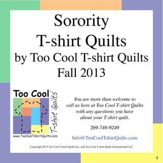 You are more than welcome to
call us here at Too Cool T-shirt Quilts
with any questions you have
about your T-shirt quilt.
269-749-9249
Info@TooCoolTshirtQuilts.com
Copyright 2013 Too Cool T-shirt Quilts Inc. and Too Cool T-shirt Quilts International LLC
Sorority
T-shirt Quilts
by Too Cool T-shirt Quilts
Fall 2013
 