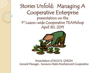 Stories Unfold: Managing A
Cooperative Enterprise
presentation on the
1st Luzon-wide Cooperative TEAMshop
April 30, 2011
Presentation of RICO B. GERON
General Manager, Sorosoro Ibaba Development Cooperative
 