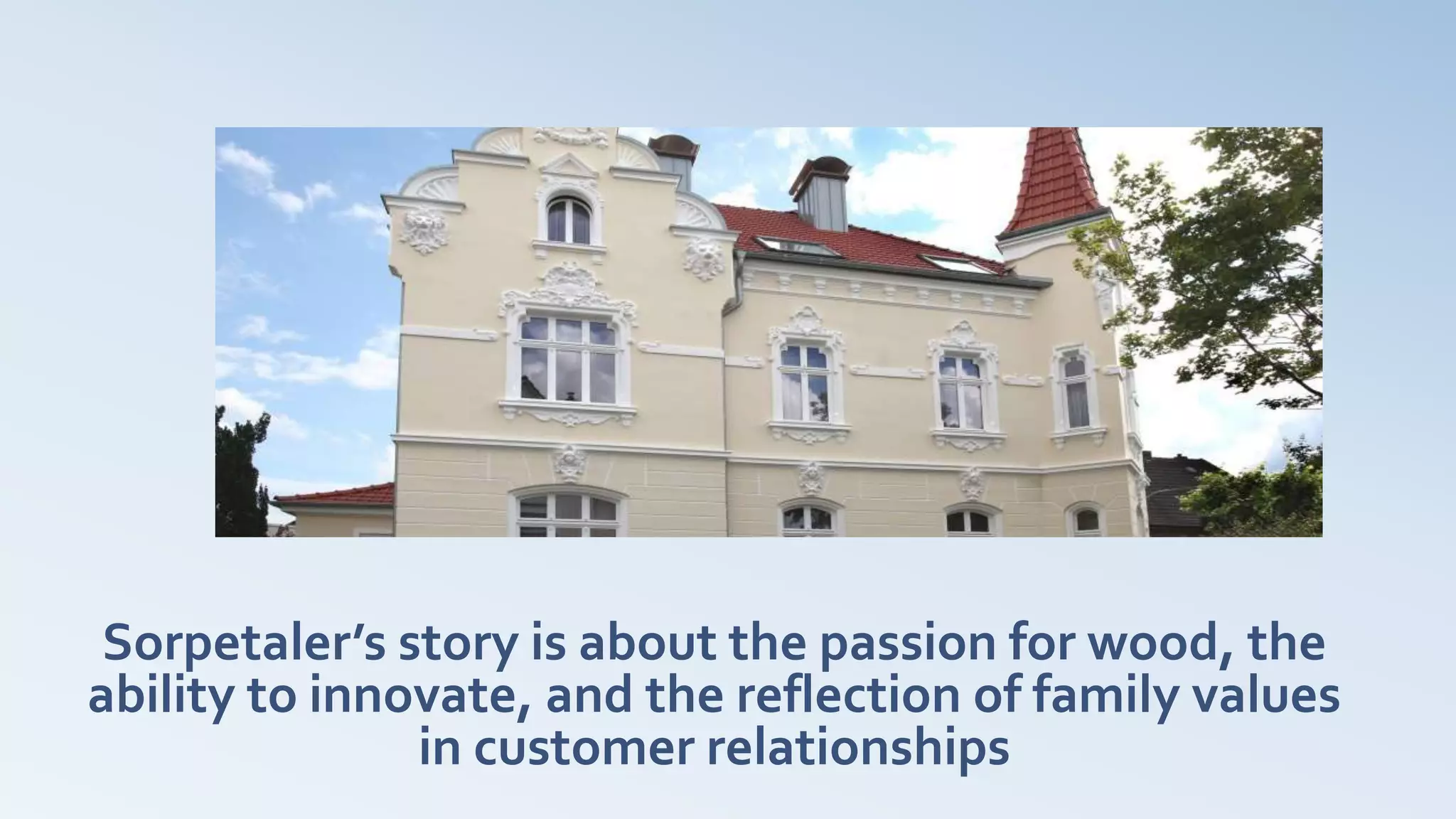 Sorpetaler’s story is about the passion for wood, the
ability to innovate, and the reflection of family values
in customer relationships
 