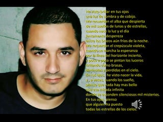 He visto brillar en tus ojos una luz de sombra y de cobijo. Me recuerdan el alba que despierta de mil sueños de lunas y de estrellas, cuando nace la luz y el día lentamente despereza entre los brazos aún fríos de la noche. Me recuerdan el crepúsculo violeta, cuando se marcha la esperanza por la línea del horizonte incierto, y poco a poco se pintan los luceros tiritando como brasas, diminutas y perdidas en el cielo. En tus ojos, he visto nacer la vida, y , a veces, cuando los sueño, pienso que nada hay mas bello que esa mirada infinita donde se esconden silenciosos mil misterios. En tus ojos, pienso que alguien ha puesto todas las estrellas de los cielos.