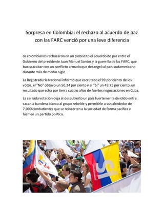 Sorpresa en Colombia: el rechazo al acuerdo de paz
con las FARC venció por una leve diferencia
os colombianos rechazaron en un plebiscito el acuerdo de paz entre el
Gobierno del presidente Juan Manuel Santos y la guerrilla de las FARC, que
buscaacabar con un conflicto armado que desangró al país sudamericano
durante más de medio siglo.
La Registraduría Nacional informó que escrutado el 99 por ciento de los
votos, el "No" obtuvo un 50,24 por ciento y el "Sí" un 49,75 por ciento, un
resultado que echa por tierra cuatro años de fuertes negociaciones en Cuba.
La cerrada votación deja al descubierto un país fuertemente dividido entre
sacar la bandera blanca al grupo rebelde y permitirle a sus alrededor de
7.000 combatientes que se reinserten a la sociedad de forma pacífica y
formen un partido político.
 