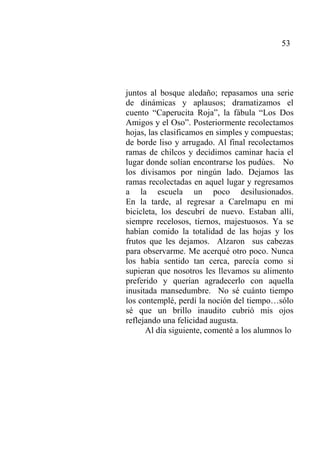 53
juntos al bosque aledaño; repasamos una serie
de dinámicas y aplausos; dramatizamos el
cuento “Caperucita Roja”, la fábula “Los Dos
Amigos y el Oso”. Posteriormente recolectamos
hojas, las clasificamos en simples y compuestas;
de borde liso y arrugado. Al final recolectamos
ramas de chilcos y decidimos caminar hacia el
lugar donde solían encontrarse los pudúes. No
los divisamos por ningún lado. Dejamos las
ramas recolectadas en aquel lugar y regresamos
a la escuela un poco desilusionados.
En la tarde, al regresar a Carelmapu en mi
bicicleta, los descubrí de nuevo. Estaban allí,
siempre recelosos, tiernos, majestuosos. Ya se
habían comido la totalidad de las hojas y los
frutos que les dejamos. Alzaron sus cabezas
para observarme. Me acerqué otro poco. Nunca
los había sentido tan cerca, parecía como si
supieran que nosotros les llevamos su alimento
preferido y querían agradecerlo con aquella
inusitada mansedumbre. No sé cuánto tiempo
los contemplé, perdí la noción del tiempo…sólo
sé que un brillo inaudito cubrió mis ojos
reflejando una felicidad augusta.
Al día siguiente, comenté a los alumnos lo
 