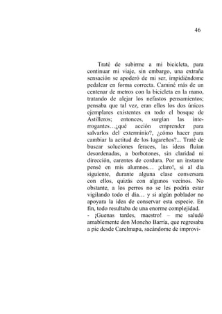 46
Traté de subirme a mi bicicleta, para
continuar mi viaje, sin embargo, una extraña
sensación se apoderó de mi ser, impidiéndome
pedalear en forma correcta. Caminé más de un
centenar de metros con la bicicleta en la mano,
tratando de alejar los nefastos pensamientos;
pensaba que tal vez, eran ellos los dos únicos
ejemplares existentes en todo el bosque de
Astilleros; entonces, surgían las inte-
rrogantes…¿qué acción emprender para
salvarlos del exterminio?, ¿cómo hacer para
cambiar la actitud de los lugareños?... Traté de
buscar soluciones feraces, las ideas fluían
desordenadas, a borbotones, sin claridad ni
dirección, carentes de cordura. Por un instante
pensé en mis alumnos… ¡claro!, si al día
siguiente, durante alguna clase conversara
con ellos, quizás con algunos vecinos. No
obstante, a los perros no se les podría estar
vigilando todo el día… y si algún poblador no
apoyara la idea de conservar esta especie. En
fin, todo resultaba de una enorme complejidad.
- ¡Guenas tardes, maestro! – me saludó
amablemente don Moncho Barría, que regresaba
a pie desde Carelmapu, sacándome de improvi-
 