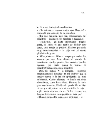 47
so de aquel instante de meditación.
- ¡Oh, esteeee… buenas tardes, don Moncho! –
respondí, sin salir aún de mi asombro.
- ¿En qué pensaba, usté, tan entusiasmao, po`
maestro? – interrogó con picardía el lugareño.
- ¡No,no,no… en nada importante!. Bueno,
estee, sí. Mire, es que acabo de divisar aquí
cerca, una pareja de pudúes. Estaban pastando
muy entusiasmados – le dije con el rostro
pletórico de gozo.
- ¡Ahhh, eso era!. Si hace tiempo que andan dos
venaos por acá. Mis chicos el otrodía lo
corretiaron con los perros. Casi no más, que los
agarran. ¿es harto guena la carne, po
maestro!¿la ha comío usté maestro?
- ¡No, no, nunca! Ni la comería. – respondí
maquinalmente, notando en mi interior que la
sangre hervía y la ira de apoderaba de miss
miembros. Como siempre lo hacía en estas
situaciones, conté hasta siete. Siempre lo hacía
para no alterarme. El silencio producido se hizo
eterno y sentí , cómo mi rostro se teñía de rojo.
- ¡Es harto rica esa carne. Si los venaos son
limpiecitos; comen puro pastito no más, po`!
- ¡Bueno, si usted lo dice… así será pues – le
 