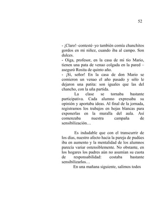 52
- ¡Claro!–contesté–yo también comía chanchitos
gordos en mi niñez, cuando iba al campo. Son
dulces.
- Oiga, profesor, en la casa de mi tío Mario,
tienen una pata de venao colgada en la pared –
aseguró Rosita de quinto año.
- ¡Sí, señor! En la casa de don Mario se
comieron un venao el año pasado y sólo le
dejaron una patita: son iguales que las del
chancho, con la uña partida.
La clase se tornaba bastante
participativa. Cada alumno expresaba su
opinión y aportaba ideas. Al final de la jornada,
registramos los trabajos en hojas blancas para
exponerlas en la muralla del aula. Así
comenzaba nuestra campaña de
sensibilización…
Es indudable que con el transcurrir de
los días, nuestro afecto hacia la pareja de pudúes
iba en aumento y la mentalidad de los alumnos
parecía variar ostensiblemente. No obstante, en
los hogares los padres aún no asumían su cuota
de responsabilidad: costaba bastante
sensibilizarlos…
En una mañana siguiente, salimos todos
 