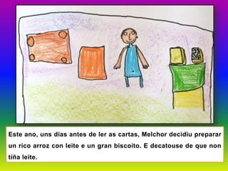 Este ano, uns días antes de ler as cartas, Melchor decidiu preparar
un rico arroz con leite e un gran biscoito. E decatouse de que non
tiña leite.
 