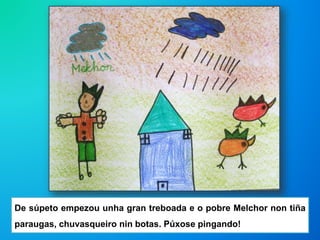 De súpeto empezou unha gran treboada e o pobre Melchor non tiña
paraugas, chuvasqueiro nin botas. Púxose pingando!
 