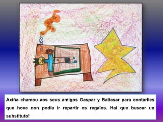 Axiña chamou aos seus amigos Gaspar y Baltasar para contarlles
que hoxe non podía ir repartir os regalos. Hai que buscar un
substituto!
 