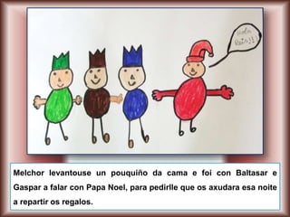 Melchor levantouse un pouquiño da cama e foi con Baltasar e
Gaspar a falar con Papa Noel, para pedirlle que os axudara esa noite
a repartir os regalos.
 