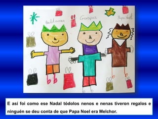 E así foi como ese Nadal tódolos nenos e nenas tiveron regalos e
ninguén se deu conta de que Papa Noel era Melchor.
 