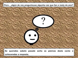 Se queredes sabelo pasade axiña as páxinas deste conto e
coñeceredes a resposta.
Pero….algún de vos preguntouse algunha vez que fan o resto do ano?
 