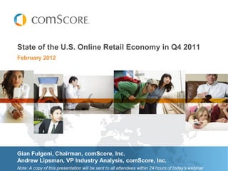 State of the U.S. Online Retail Economy in Q4 2011
February 2012




Gian Fulgoni, Chairman, comScore, Inc.
Andrew Lipsman, VP Industry Analysis, comScore, Inc.
Note: A copy of this presentation will be sent to all attendees within 24 hours of today’s webinar
 