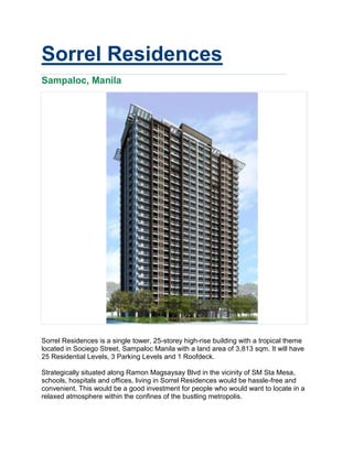 Sorrel Residences
Sampaloc, Manila




Sorrel Residences is a single tower, 25-storey high-rise building with a tropical theme
located in Sociego Street, Sampaloc Manila with a land area of 3,813 sqm. It will have
25 Residential Levels, 3 Parking Levels and 1 Roofdeck.

Strategically situated along Ramon Magsaysay Blvd in the vicinity of SM Sta Mesa,
schools, hospitals and offices, living in Sorrel Residences would be hassle-free and
convenient. This would be a good investment for people who would want to locate in a
relaxed atmosphere within the confines of the bustling metropolis.
 