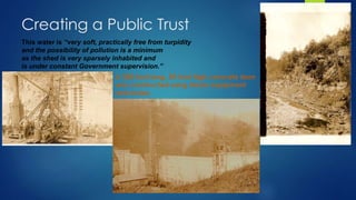 Creating a Public Trust
This water is “very soft, practically free from turpidity
and the possibility of pollution is a minimum
as the shed is very sparsely inhabited and
is under constant Government supervision.”
A 300-foot long, 50-foot high concrete dam
was constructed using steam equipment
and mules.
 