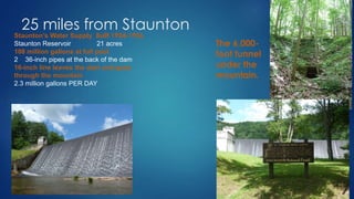 25 miles from Staunton
Staunton’s Water Supply Built 1924-1926
Staunton Reservoir 21 acres
108 million gallons at full pool
2 36-inch pipes at the back of the dam
16-inch line leaves the dam and goes
through the mountain
2.3 million gallons PER DAY
The 6,000-
foot tunnel
under the
mountain.
 
