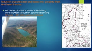  Also above the Staunton Reservoir and draining
into it is Elkhorn Lake (a flood control earthen dam)
52 acres 261 million gallons at full pool
Staunton owns the dam and leases the property from
the Forest Service.
 