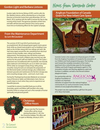 Gordon Light and Barbara Liotscos
Gordon Light, the former Bishop of APCI, and his wife, the
Rev. Barbara Liotscos, will be volunteering as co-Associate
Directors at Sorrento Centre from early November, 2013 to
March, 2014, working with the staff to oversee the day-to-day
running of the Centre. The generous donation of their time
and skills will free Executive Director Chris Lind to spend
more time on fundraising efforts for the Capital Campaign.

News from Sorrento Centre
Anglican Foundation of Canada
Grant For New Infant Care Space

From the Maintenance Department
by Lorn McCausland

The summer of 2013 was full of synchronicity and
accomplishment. We all enjoyed good organic home-grown
food, while we shared many projects such as building a new
deck on the Art Barn along with new railings and stairs. We
had many repairs around the site, everything from electrical
systems to door handles, stairs, railings and window
replacements. The breezeway near the kitchen received a
fresh face while we built a children’s play area that was safe
and fun for the youth staff and children to enjoy. The Casita 1
apartment was reconditioned with recycled tile, new drywall,
paint, bathroom and shelving for use as an infant care space.
All the while we managed to keep things rolling along
smoothly. Going forward, we anticipate the preparation of
the Memorial Garden and boat storage, plus collaboration
between grounds and maintenance for the farm storage area
and a recycling storage centre – and much, much more.
During the Thanksgiving Associates Weekend, we renewed
many of the picnic tables and Adirondack chairs that our
guests enjoy so much when they come to experience our
beautiful grounds. 
I would like to extend a heartfelt thank you to all the
Associates, guests and fellow staff members who make
Sorrento Centre so unique and such a fine example of human
spirituality and personal growth.

Christmas
Office Hours
Please note that The Sorrento
Centre office will be closed
starting December 21, 2013 for
the Christmas holidays. The office will
re-open on Monday, January 6, 2014.

2

The Scenario

Sorrento Centre

Sorrento Centre is the recipient of a financial grant of $5,000
from the Anglican Foundation of Canada for the renovation of
our Children and Youth programming space. This funding
went toward the complete renovation of the Casita 1
apartment into a colourful play space for the youngest
Children and Youth Program participants aged 0-4. The
renovation includes new flooring, appliances, paint and
furniture. In addition, we built a new fenced outdoor
playground space.
Our partnership with the
Anglican Foundation of
Canada is an important
indication of support from the national Anglican 	
community for our work at Sorrento Centre. Visit the 		
website at www.anglicanfoundation.org
This project was also supported by a gift from the parish 	
of St. Mary’s Kerrisdale.

 