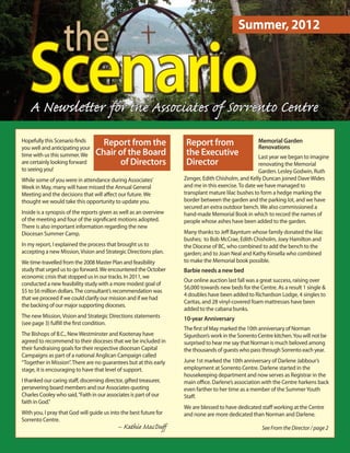the
                                                                                            Summer, 2012



   Scenario
   A Newsletter for the Associat of Sorrento Centre
Hopefully this Scenario finds
you well and anticipating your
                                    report from the                  report from                     Memorial garden
                                                                                                     renovations
time with us this summer. We      chair of the Board                 the executive                   Last year we began to imagine
are certainly looking forward           of Directors                 Director                        renovating the Memorial
to seeing you!                                                                                       Garden. Lesley Godwin, Ruth
While some of you were in attendance during Associates’             Zenger, Edith Chisholm, and Kelly Duncan joined Dave Wides
Week in May, many will have missed the Annual General               and me in this exercise. To date we have managed to
Meeting and the decisions that will aﬀect our future. We            transplant mature lilac bushes to form a hedge marking the
thought we would take this opportunity to update you.               border between the garden and the parking lot, and we have
                                                                    secured an extra outdoor bench. We also commissioned a
Inside is a synopsis of the reports given as well as an overview    hand-made Memorial Book in which to record the names of
of the meeting and four of the significant motions adopted.         people whose ashes have been added to the garden.
There is also important information regarding the new
Diocesan Summer Camp.                                               Many thanks to Jeﬀ Bayntum whose family donated the lilac
                                                                    bushes; to Bob McCrae, Edith Chisholm, Joey Hamilton and
In my report, I explained the process that brought us to            the Diocese of BC, who combined to add the bench to the
accepting a new Mission, Vision and Strategic Directions plan.      garden; and to Joan Neal and Kathy Kinsella who combined
We time-travelled from the 2008 Master Plan and feasibility         to make the Memorial book possible.
study that urged us to go forward. We encountered the October       Barbie needs a new bed
economic crisis that stopped us in our tracks. In 2011, we
                                                                    Our online auction last fall was a great success, raising over
conducted a new feasibility study with a more modest goal of
                                                                    $6,000 towards new beds for the Centre. As a result 1 single &
$5 to $6 million dollars. The consultant’s recommendation was
                                                                    4 doubles have been added to Richardson Lodge, 4 singles to
that we proceed if we could clarify our mission and if we had
                                                                    Caritas, and 28 vinyl-covered foam mattresses have been
the backing of our major supporting dioceses.
                                                                    added to the cabana bunks.
The new Mission, Vision and Strategic Directions statements         10-year Anniversary
(see page 3) fulfill the first condition.
                                                                    The first of May marked the 10th anniversary of Norman
The Bishops of B.C., New Westminster and Kootenay have              Sigurdson’s work in the Sorrento Centre kitchen. You will not be
agreed to recommend to their dioceses that we be included in        surprised to hear me say that Norman is much beloved among
their fundraising goals for their respective diocesan Capital       the thousands of guests who pass through Sorrento each year.
Campaigns as part of a national Anglican Campaign called
“Together in Mission”. There are no guarantees but at this early    June 1st marked the 10th anniversary of Darlene Jabbour’s
stage, it is encouraging to have that level of support.             employment at Sorrento Centre. Darlene started in the
                                                                    housekeeping department and now serves as Registrar in the
I thanked our caring staﬀ, discerning director, gifted treasurer,   main office. Darlene’s association with the Centre harkens back
persevering board members and our Associates quoting                even farther to her time as a member of the Summer Youth
Charles Cooley who said, “Faith in our associates is part of our    Staﬀ.
faith in God.”
                                                                    We are blessed to have dedicated staﬀ working at the Centre
With you, I pray that God will guide us into the best future for    and none are more dedicated than Norman and Darlene.
Sorrento Centre.
                                             – Kathie MacDuﬀ                                           See From the Director / page 2
 