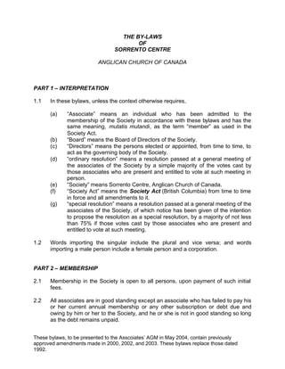 THE BY-LAWS
                                        OF
                                 SORRENTO CENTRE

                          ANGLICAN CHURCH OF CANADA



PART 1 – INTERPRETATION

1.1   In these bylaws, unless the context otherwise requires,

      (a)    “Associate” means an individual who has been admitted to the
             membership of the Society in accordance with these bylaws and has the
             same meaning, mutatis mutandi, as the term “member” as used in the
             Society Act.
      (b)    “Board” means the Board of Directors of the Society.
      (c)    “Directors” means the persons elected or appointed, from time to time, to
             act as the governing body of the Society.
      (d)    “ordinary resolution” means a resolution passed at a general meeting of
             the associates of the Society by a simple majority of the votes cast by
             those associates who are present and entitled to vote at such meeting in
             person.
      (e)    “Society” means Sorrento Centre, Anglican Church of Canada.
      (f)    “Society Act” means the Society Act (British Columbia) from time to time
             in force and all amendments to it.
      (g)    “special resolution” means a resolution passed at a general meeting of the
             associates of the Society, of which notice has been given of the intention
             to propose the resolution as a special resolution, by a majority of not less
             than 75% if those votes cast by those associates who are present and
             entitled to vote at such meeting.

1.2   Words importing the singular include the plural and vice versa; and words
      importing a male person include a female person and a corporation.


PART 2 – MEMBERSHIP

2.1   Membership in the Society is open to all persons, upon payment of such initial
      fees.

2.2   All associates are in good standing except an associate who has failed to pay his
      or her current annual membership or any other subscription or debt due and
      owing by him or her to the Society, and he or she is not in good standing so long
      as the debt remains unpaid.


These bylaws, to be presented to the Asscoiates’ AGM in May 2004, contain previously
approved amendments made in 2000, 2002, and 2003. These bylaws replace those dated
1992.
 