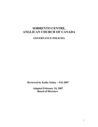 SORRENTO CENTRE,
ANGLICAN CHURCH OF CANADA
       GOVERNANCE POLICIES




  Reviewed by Kathy Sainty – Feb 2007

      Adopted February 24, 2007
         Board of Directors




                                        1
 