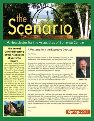 S
                               the Centre
            cenario         the Sorrento


          Scenario
         Reflections From the Director
                                                Spring 2011

        A Newsletter for the Associates of Sorrento Centre
      The Annual                                  A Message from the Executive Director
   General Meeting
                                                  Dear Friends:
   of the Associates
      of Sorrento                                 Welcome to the first Scenario for 2011. There’s been lots going on since
                                                  last we wrote, some of which you will find highlighted in these pages.
         Centre
   The Annual General Meeting                     We continue to work on our communications with you. We hope you liked
   of the Associates of Sorrento                  the design as well as the content of our new program book. We were not
   Centre will be held on Saturday,               only able to update the design and increase the content; we were also
   May 14, 2011, at 1:00 pm. All                  able to reduce the cost of printing the book due to Norman’s diligent
   Associates in good standing                    comparison shopping. Congratulations to Norman!
   are invited to attend. Those
   Associates who are registered                  You will see some of the same design elements in our new website. This
   for the Associates’ Work/                      is the work of Brian Dench, our gifted webpage designer. Brian will be
   Study Week and who would                       leading a course in Celtic Knot design at the Centre this summer so make
   like to stay for the AGM are                   sure you drop by and give him some feedback on his work!                                                      Chris Lind
   encouraged to do so. Please
   note that this year the AGM                    One of the delights of the fall was being contacted by David Stanley, Youth Staff ‘86. David is
   is being held on a Saturday                    helping organise a reunion for the youth staff of that year. They are arriving on Saturday July 30
   rather than a Friday. This is                  and leaving on Sunday July 31 though we naturally hope some will want to take in the week
   being done to make it easier                   on either side. If that’s your year, you can contact David on Facebook. If you want to organise a
   for Associates who are not                     reunion for your year, give the office a call to check out dates.
   able to attend on a week day.
   Please contact the office if you               One of the other eggs that’s hatching this spring is our new Sabbatical Centre. It will run from
   need to book a room or extend                  September through May each year and it will provide an opportunity for writers, artists, clergy,
   your stay with us.                             academics and other professionals to retreat from the busy-ness of everyday life. Some will come
                                                  with specific projects to focus on. Others will simply want to engage in the discipline of reflective
                                                  practice in order to integrate their work life, their home life and their spiritual life. If you know of
                                                  anyone in that situation, have them drop me a line at director@sorrento-centre.bc.ca.

                                                  Yours in faith,

                                                  Chris
                                                                                                                                        Spring, 2011
                                                  								
                                                                                                                                                                                   
Sorrento Centre   •   Box 99, Sorrento, BC, V0E 2W0   • (250) 675-2421   •   fax: (250) 675-3032   •   e-mail: info@sorrento-centre.bc.ca •   on-line: www.sorrento-centre.bc.ca
 
