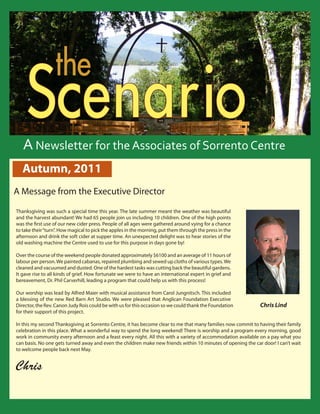 S
                               the Centre
            cenario         the Sorrento


          Scenario
         Reflections From the Director
                                                Spring 2011

        A Newsletter for the Associates of Sorrento Centre
        Autumn, 2011
  A Message from the Executive Director
    Thanksgiving was such a special time this year. The late summer meant the weather was beautiful
    and the harvest abundant! We had 65 people join us including 10 children. One of the high points
    was the first use of our new cider press. People of all ages were gathered around vying for a chance
    to take their “turn”. How magical to pick the apples in the morning, put them through the press in the
    afternoon and drink the soft cider at supper time. An unexpected delight was to hear stories of the
    old washing machine the Centre used to use for this purpose in days gone by!

    Over the course of the weekend people donated approximately $6100 and an average of 11 hours of
    labour per person. We painted cabanas, repaired plumbing and sewed up cloths of various types. We
    cleaned and vacuumed and dusted. One of the hardest tasks was cutting back the beautiful gardens.
    It gave rise to all kinds of grief. How fortunate we were to have an international expert in grief and
    bereavement, Dr. Phil Carverhill, leading a program that could help us with this process!

    Our worship was lead by Alfred Maier with musical assistance from Carol Jungnitsch. This included
    a blessing of the new Red Barn Art Studio. We were pleased that Anglican Foundation Executive
    Director, the Rev. Canon Judy Rois could be with us for this occasion so we could thank the Foundation                                                Chris Lind
    for their support of this project.

    In this my second Thanksgiving at Sorrento Centre, it has become clear to me that many families now commit to having their family
    celebration in this place. What a wonderful way to spend the long weekend! There is worship and a program every morning, good
    work in community every afternoon and a feast every night. All this with a variety of accommodation available on a pay what you
    can basis. No one gets turned away and even the children make new friends within 10 minutes of opening the car door! I can’t wait
    to welcome people back next May.


    Chris

                                                                                                                                                                                   
Sorrento Centre   •   Box 99, Sorrento, BC, V0E 2W0   • (250) 675-2421   •   fax: (250) 675-3032   •   e-mail: info@sorrento-centre.bc.ca •   on-line: www.sorrento-centre.bc.ca
 