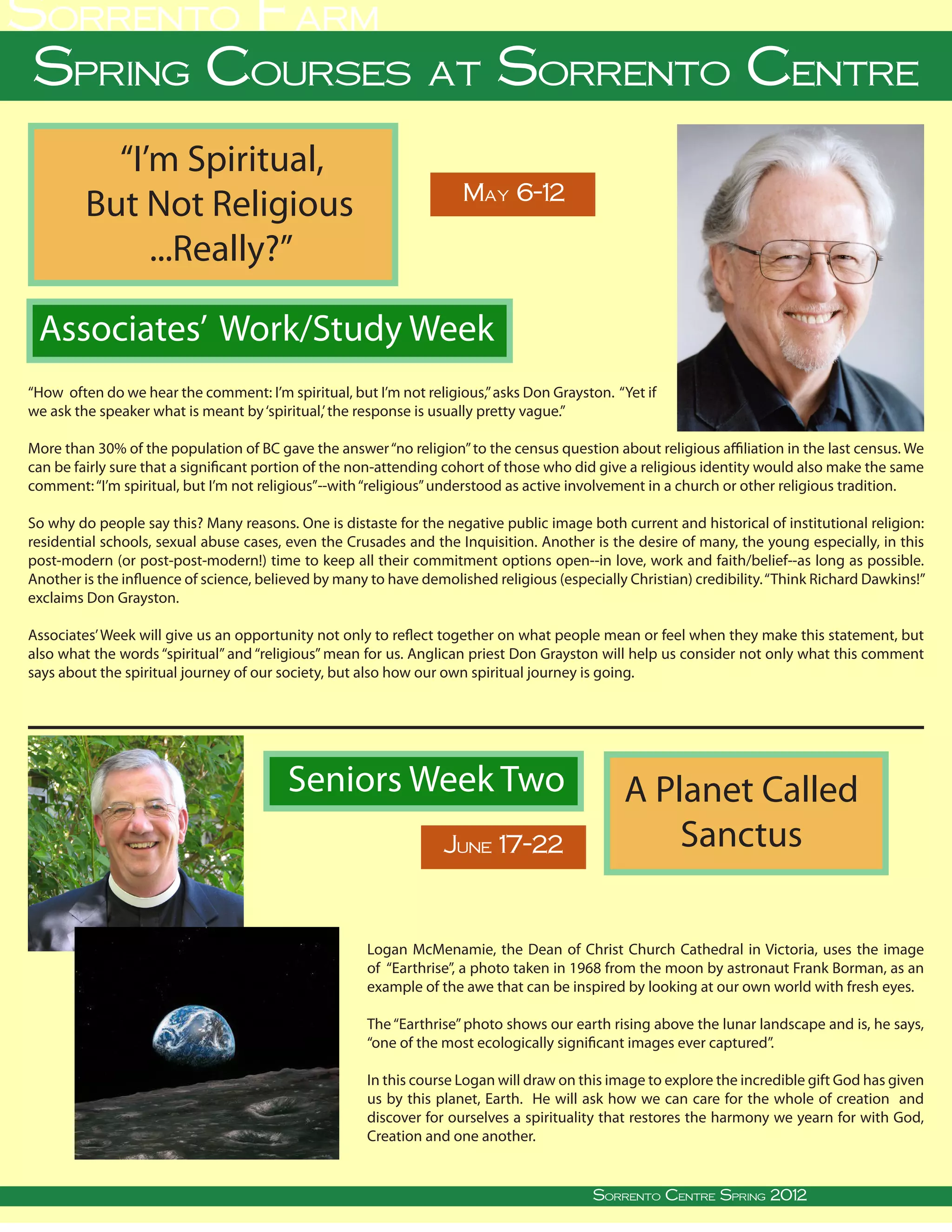 Sorrento Farm
 Spring Courses at Sorrento Centre
             “I’m Spiritual,
                                                                                        May 6-12
           But Not Religious
                ...Really?”

  Associates’ Work/Study Week
“How often do we hear the comment: I’m spiritual, but I’m not religious,” asks Don Grayston. “Yet if
we ask the speaker what is meant by ‘spiritual,’ the response is usually pretty vague.”

More than 30% of the population of BC gave the answer “no religion” to the census question about religious affiliation in the last census. We
can be fairly sure that a significant portion of the non-attending cohort of those who did give a religious identity would also make the same
comment: “I’m spiritual, but I’m not religious”--with “religious” understood as active involvement in a church or other religious tradition.

So why do people say this? Many reasons. One is distaste for the negative public image both current and historical of institutional religion:
residential schools, sexual abuse cases, even the Crusades and the Inquisition. Another is the desire of many, the young especially, in this
post-modern (or post-post-modern!) time to keep all their commitment options open--in love, work and faith/belief--as long as possible.
Another is the influence of science, believed by many to have demolished religious (especially Christian) credibility. “Think Richard Dawkins!”
exclaims Don Grayston.

Associates’ Week will give us an opportunity not only to reflect together on what people mean or feel when they make this statement, but
also what the words “spiritual” and “religious” mean for us. Anglican priest Don Grayston will help us consider not only what this comment
says about the spiritual journey of our society, but also how our own spiritual journey is going.




                                                      Seniors Week Two                                                 A Planet Called
                                                                                   June 17-22                              Sanctus

                                                                   Logan McMenamie, the Dean of Christ Church Cathedral in Victoria, uses the image
                                                                   of “Earthrise”, a photo taken in 1968 from the moon by astronaut Frank Borman, as an
                                                                   example of the awe that can be inspired by looking at our own world with fresh eyes.

                                                                   The “Earthrise” photo shows our earth rising above the lunar landscape and is, he says,
                                                                   “one of the most ecologically significant images ever captured”.

                                                                   In this course Logan will draw on this image to explore the incredible gift God has given
                                                                   us by this planet, Earth. He will ask how we can care for the whole of creation and
                                                                   discover for ourselves a spirituality that restores the harmony we yearn for with God,
                                                                   Creation and one another.

                                                                                                                                                                      
Sorrento Centre   •   Box 99, Sorrento, BC, V0E 2W0   • (250) 675-2421   •   fax: (250) 675-3032   •           Sorrento Centre • on-line: www.sorrento-centre.bc.ca
                                                                                                       e-mail: info@sorrento-centre.bc.ca Autumn 2011
                                                                                                                    Sorrento Centre Spring 2012
 