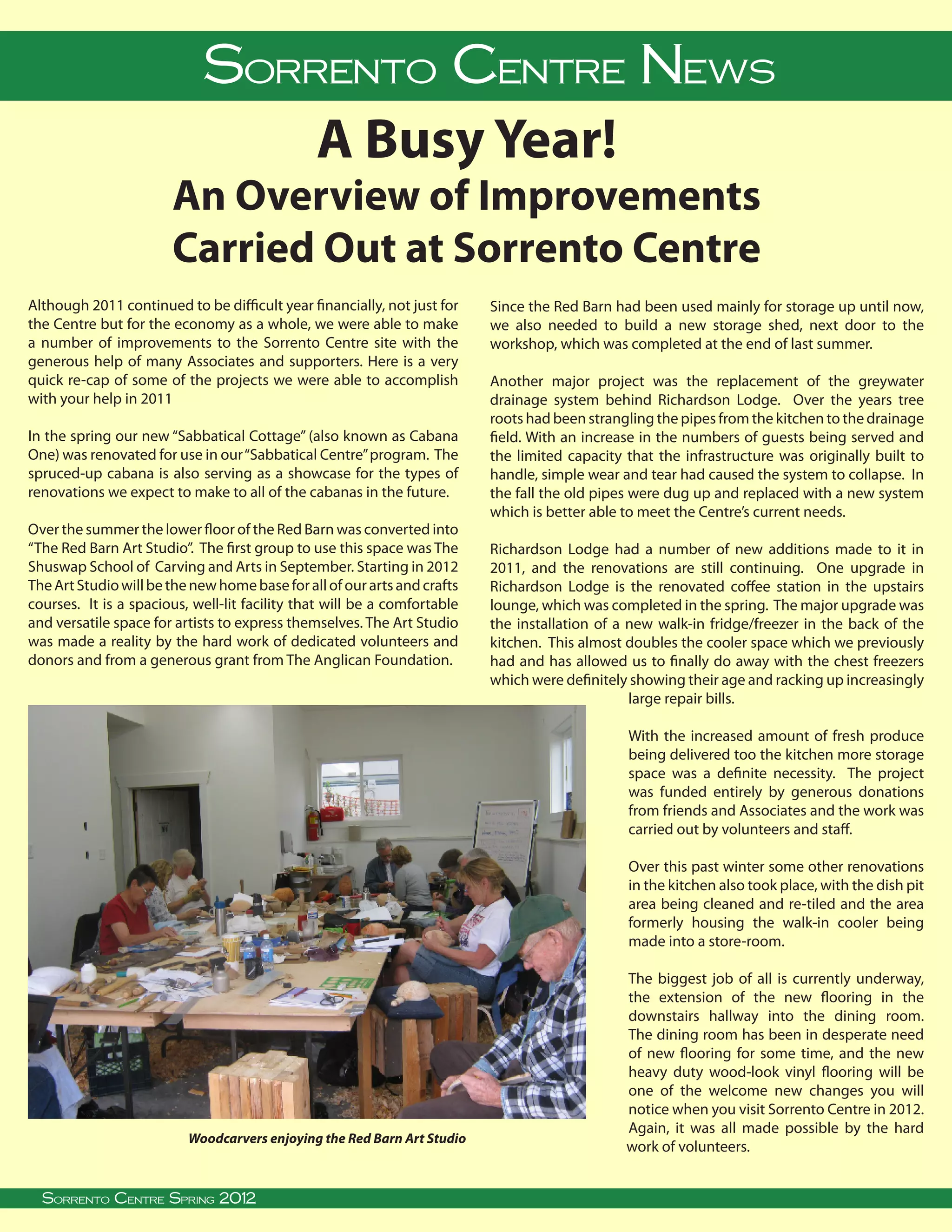 Sorrento Centre News
                                                 A Busy Year!
                        An Overview of Improvements
                        Carried Out at Sorrento Centre
Although 2011 continued to be difficult year financially, not just for         Since the Red Barn had been used mainly for storage up until now,
the Centre but for the economy as a whole, we were able to make                we also needed to build a new storage shed, next door to the
a number of improvements to the Sorrento Centre site with the                  workshop, which was completed at the end of last summer.
generous help of many Associates and supporters. Here is a very
quick re-cap of some of the projects we were able to accomplish                Another major project was the replacement of the greywater
with your help in 2011                                                         drainage system behind Richardson Lodge. Over the years tree
                                                                               roots had been strangling the pipes from the kitchen to the drainage
In the spring our new “Sabbatical Cottage” (also known as Cabana               field. With an increase in the numbers of guests being served and
One) was renovated for use in our “Sabbatical Centre” program. The             the limited capacity that the infrastructure was originally built to
spruced-up cabana is also serving as a showcase for the types of               handle, simple wear and tear had caused the system to collapse. In
renovations we expect to make to all of the cabanas in the future.             the fall the old pipes were dug up and replaced with a new system
                                                                               which is better able to meet the Centre’s current needs.
Over the summer the lower floor of the Red Barn was converted into
“The Red Barn Art Studio”. The first group to use this space was The           Richardson Lodge had a number of new additions made to it in
Shuswap School of Carving and Arts in September. Starting in 2012              2011, and the renovations are still continuing. One upgrade in
The Art Studio will be the new home base for all of our arts and crafts        Richardson Lodge is the renovated coffee station in the upstairs
courses. It is a spacious, well-lit facility that will be a comfortable        lounge, which was completed in the spring. The major upgrade was
and versatile space for artists to express themselves. The Art Studio          the installation of a new walk-in fridge/freezer in the back of the
was made a reality by the hard work of dedicated volunteers and                kitchen. This almost doubles the cooler space which we previously
donors and from a generous grant from The Anglican Foundation.                 had and has allowed us to finally do away with the chest freezers
                                                                               which were definitely showing their age and racking up increasingly
                                                                                                     large repair bills.

                                                                                                       With the increased amount of fresh produce
                                                                                                       being delivered too the kitchen more storage
                                                                                                       space was a definite necessity. The project
                                                                                                       was funded entirely by generous donations
                                                                                                       from friends and Associates and the work was
                                                                                                       carried out by volunteers and staff.

                                                                                                       Over this past winter some other renovations
                                                                                                       in the kitchen also took place, with the dish pit
                                                                                                       area being cleaned and re-tiled and the area
                                                                                                       formerly housing the walk-in cooler being
                                                                                                       made into a store-room.

                                                                                                       The biggest job of all is currently underway,
                                                                                                       the extension of the new flooring in the
                                                                                                       downstairs hallway into the dining room.
                                                                                                       The dining room has been in desperate need
                                                                                                       of new flooring for some time, and the new
                                                                                                       heavy duty wood-look vinyl flooring will be
                                                                                                       one of the welcome new changes you will
                                                                                                       notice when you visit Sorrento Centre in 2012.
                                                                                                       Again, it was all made possible by the hard
                           Woodcarvers enjoying the Red Barn Art Studio
                                                                                                       work of volunteers.
   
  Sorrento Centre• Spring 2012 BC, V0E 2W0 • (250) 675-2421 • fax: (250) 675-3032 • e-mail: info@sorrento-centre.bc.ca • on-line: www.sorrento-centre.bc.ca
      Sorrento Centre Box 99, Sorrento,
 