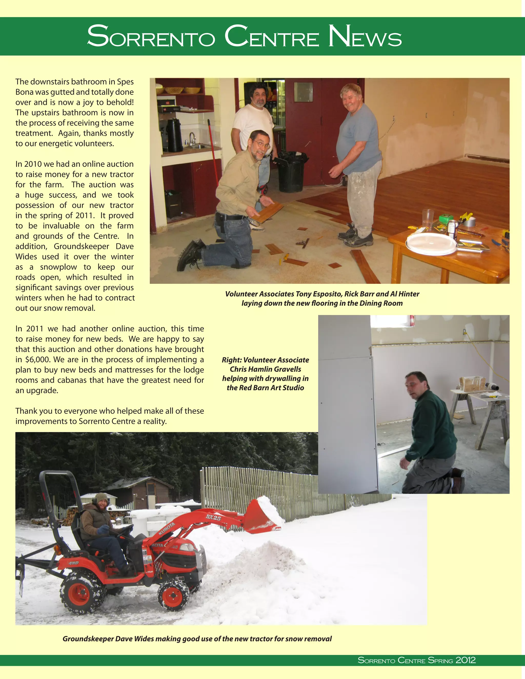 Sorrento Centre News
The downstairs bathroom in Spes
Bona was gutted and totally done
over and is now a joy to behold!
The upstairs bathroom is now in
the process of receiving the same
treatment. Again, thanks mostly
to our energetic volunteers.

In 2010 we had an online auction
to raise money for a new tractor
for the farm. The auction was
a huge success, and we took
possession of our new tractor
in the spring of 2011. It proved
to be invaluable on the farm
and grounds of the Centre. In
addition, Groundskeeper Dave
Wides used it over the winter
as a snowplow to keep our
roads open, which resulted in
significant savings over previous
                                                                             Volunteer Associates Tony Esposito, Rick Barr and Al Hinter
winters when he had to contract
                                                                                 laying down the new flooring in the Dining Room
out our snow removal.

In 2011 we had another online auction, this time
to raise money for new beds. We are happy to say
that this auction and other donations have brought
in $6,000. We are in the process of implementing a                           Right: Volunteer Associate
plan to buy new beds and mattresses for the lodge                              Chris Hamlin Gravells
rooms and cabanas that have the greatest need for                            helping with drywalling in
an upgrade.                                                                   the Red Barn Art Studio


Thank you to everyone who helped make all of these
improvements to Sorrento Centre a reality.




                  Groundskeeper Dave Wides making good use of the new tractor for snow removal
                                                                                                                                                                                  
Sorrento Centre   •   Box 99, Sorrento, BC, V0E 2W0   • (250) 675-2421   •    fax: (250) 675-3032   •   e-mail: info@sorrento-centre.bc.ca • on-line: www.sorrento-centre.bc.ca
                                                                                                                                 Sorrento Centre Spring 2012
 