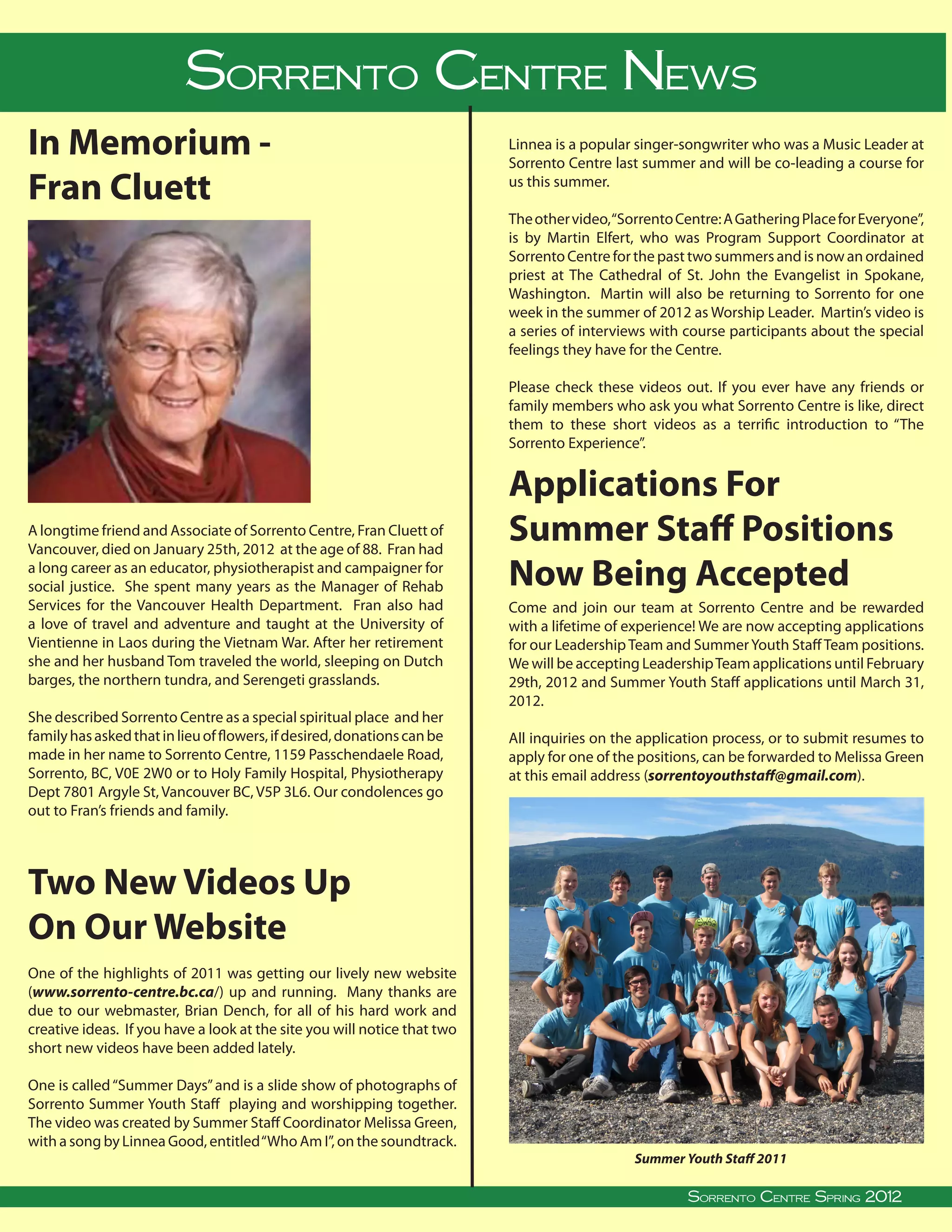 Sorrento CentreReport
                                SYS Leadership News
In Memorium -                                                                                      Linnea is a popular singer-songwriter who was a Music Leader at
                                                                                                   Sorrento Centre last summer and will be co-leading a course for

Fran Cluett                                                                                        us this summer.

                                                                                                   The other video, “Sorrento Centre: A Gathering Place for Everyone”,
                                                                                                   is by Martin Elfert, who was Program Support Coordinator at
                                                                                                   Sorrento Centre for the past two summers and is now an ordained
                                                                                                   priest at The Cathedral of St. John the Evangelist in Spokane,
                                                                                                   Washington. Martin will also be returning to Sorrento for one
                                                                                                   week in the summer of 2012 as Worship Leader. Martin’s video is
                                                                                                   a series of interviews with course participants about the special
                                                                                                   feelings they have for the Centre.

                                                                                                   Please check these videos out. If you ever have any friends or
                                                                                                   family members who ask you what Sorrento Centre is like, direct
                                                                                                   them to these short videos as a terrific introduction to “The
                                                                                                   Sorrento Experience”.


                                                                                                   Applications For
A longtime friend and Associate of Sorrento Centre, Fran Cluett of
Vancouver, died on January 25th, 2012 at the age of 88. Fran had
                                                                                                   Summer Staff Positions
a long career as an educator, physiotherapist and campaigner for
social justice. She spent many years as the Manager of Rehab                                       Now Being Accepted
Services for the Vancouver Health Department. Fran also had                                        Come and join our team at Sorrento Centre and be rewarded
a love of travel and adventure and taught at the University of                                     with a lifetime of experience! We are now accepting applications
Vientienne in Laos during the Vietnam War. After her retirement                                    for our Leadership Team and Summer Youth Staff Team positions.
she and her husband Tom traveled the world, sleeping on Dutch                                      We will be accepting Leadership Team applications until February
barges, the northern tundra, and Serengeti grasslands.                                             29th, 2012 and Summer Youth Staff applications until March 31,
                                                                                                   2012.
She described Sorrento Centre as a special spiritual place and her
family has asked that in lieu of flowers, if desired, donations can be                             All inquiries on the application process, or to submit resumes to
made in her name to Sorrento Centre, 1159 Passchendaele Road,                                      apply for one of the positions, can be forwarded to Melissa Green
Sorrento, BC, V0E 2W0 or to Holy Family Hospital, Physiotherapy                                    at this email address (sorrentoyouthstaff@gmail.com).
Dept 7801 Argyle St, Vancouver BC, V5P 3L6. Our condolences go
out to Fran’s friends and family.




Two New Videos Up
On Our Website
One of the highlights of 2011 was getting our lively new website
(www.sorrento-centre.bc.ca/) up and running. Many thanks are
due to our webmaster, Brian Dench, for all of his hard work and
creative ideas. If you have a look at the site you will notice that two
short new videos have been added lately.

One is called “Summer Days” and is a slide show of photographs of
Sorrento Summer Youth Staff playing and worshipping together.
The video was created by Summer Staff Coordinator Melissa Green,
with a song by Linnea Good, entitled “Who Am I”, on the soundtrack.
                                                                                                                            Summer Youth Staff 2011
                                                                                                                                                                               
Sorrento Centre   •   Box 99, Sorrento, BC, V0E 2W0   • (250) 675-2421   •   fax: (250) 675-3032    •   e-mail: info@sorrento-centre.bc.ca • on-line: www.sorrento-centre.bc.ca 2011
                                                                                                                                 Sorrento Centre Summer Spring,
                                                                                                                                          Sorrento Centre Spring 2012
 