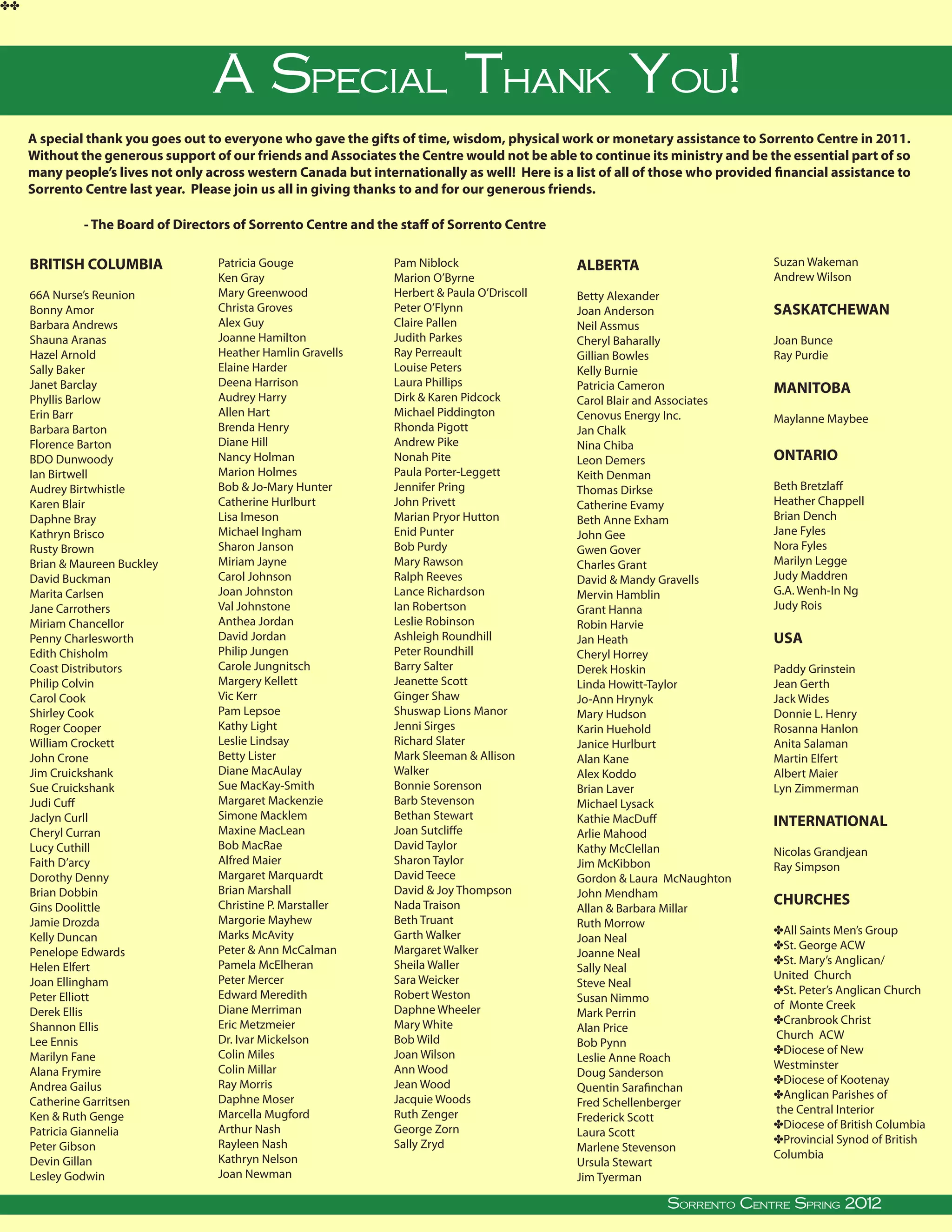 ee




                                         A Special Thank You!
     A special thank you goes out to everyone who gave the gifts of time, wisdom, physical work or monetary assistance to Sorrento Centre in 2011.
     Without the generous support of our friends and Associates the Centre would not be able to continue its ministry and be the essential part of so
     many people’s lives not only across western Canada but internationally as well! Here is a list of all of those who provided financial assistance to
     Sorrento Centre last year. Please join us all in giving thanks to and for our generous friends.

               - The Board of Directors of Sorrento Centre and the staff of Sorrento Centre

     BRITISH COLUMBIA                     Patricia Gouge                     Pam Niblock                           ALBERTA                                  Suzan Wakeman
                                          Ken Gray                           Marion O’Byrne                                                                 Andrew Wilson
     66A Nurse’s Reunion                  Mary Greenwood                     Herbert  Paula O’Driscoll            Betty Alexander
     Bonny Amor                           Christa Groves                     Peter O’Flynn                         Joan Anderson                            SASKATCHEWAN
     Barbara Andrews                      Alex Guy                           Claire Pallen                         Neil Assmus
     Shauna Aranas                        Joanne Hamilton                    Judith Parkes                         Cheryl Baharally                         Joan Bunce
     Hazel Arnold                         Heather Hamlin Gravells            Ray Perreault                         Gillian Bowles                           Ray Purdie
     Sally Baker                          Elaine Harder                      Louise Peters                         Kelly Burnie
     Janet Barclay                        Deena Harrison                     Laura Phillips                        Patricia Cameron                         MANITOBA
     Phyllis Barlow                       Audrey Harry                       Dirk  Karen Pidcock                  Carol Blair and Associates
     Erin Barr                            Allen Hart                         Michael Piddington                    Cenovus Energy Inc.                      Maylanne Maybee
     Barbara Barton                       Brenda Henry                       Rhonda Pigott                         Jan Chalk
     Florence Barton                      Diane Hill                         Andrew Pike                           Nina Chiba
     BDO Dunwoody                         Nancy Holman                       Nonah Pite                            Leon Demers                              ONTARIO
     Ian Birtwell                         Marion Holmes                      Paula Porter-Leggett                  Keith Denman
     Audrey Birtwhistle                   Bob  Jo-Mary Hunter               Jennifer Pring                        Thomas Dirkse                            Beth Bretzlaff
     Karen Blair                          Catherine Hurlburt                 John Privett                          Catherine Evamy                          Heather Chappell
     Daphne Bray                          Lisa Imeson                        Marian Pryor Hutton                   Beth Anne Exham                          Brian Dench
     Kathryn Brisco                       Michael Ingham                     Enid Punter                           John Gee                                 Jane Fyles
     Rusty Brown                          Sharon Janson                      Bob Purdy                             Gwen Gover                               Nora Fyles
     Brian  Maureen Buckley              Miriam Jayne                       Mary Rawson                           Charles Grant                            Marilyn Legge
     David Buckman                        Carol Johnson                      Ralph Reeves                          David  Mandy Gravells                   Judy Maddren
     Marita Carlsen                       Joan Johnston                      Lance Richardson                      Mervin Hamblin                           G.A. Wenh-In Ng
     Jane Carrothers                      Val Johnstone                      Ian Robertson                         Grant Hanna                              Judy Rois
     Miriam Chancellor                    Anthea Jordan                      Leslie Robinson                       Robin Harvie
     Penny Charlesworth                   David Jordan                       Ashleigh Roundhill                    Jan Heath                                USA
     Edith Chisholm                       Philip Jungen                      Peter Roundhill                       Cheryl Horrey
     Coast Distributors                   Carole Jungnitsch                  Barry Salter                          Derek Hoskin                             Paddy Grinstein
     Philip Colvin                        Margery Kellett                    Jeanette Scott                        Linda Howitt-Taylor                      Jean Gerth
     Carol Cook                           Vic Kerr                           Ginger Shaw                           Jo-Ann Hrynyk                            Jack Wides
     Shirley Cook                         Pam Lepsoe                         Shuswap Lions Manor                   Mary Hudson                              Donnie L. Henry
     Roger Cooper                         Kathy Light                        Jenni Sirges                          Karin Huehold                            Rosanna Hanlon
     William Crockett                     Leslie Lindsay                     Richard Slater                        Janice Hurlburt                          Anita Salaman
     John Crone                           Betty Lister                       Mark Sleeman  Allison                Alan Kane                                Martin Elfert
     Jim Cruickshank                      Diane MacAulay                     Walker                                Alex Koddo                               Albert Maier
     Sue Cruickshank                      Sue MacKay-Smith                   Bonnie Sorenson                       Brian Laver                              Lyn Zimmerman
     Judi Cuff                            Margaret Mackenzie                 Barb Stevenson                        Michael Lysack
     Jaclyn Curll                         Simone Macklem                     Bethan Stewart                        Kathie MacDuff                           INTERNATIONAL
     Cheryl Curran                        Maxine MacLean                     Joan Sutcliffe                        Arlie Mahood
     Lucy Cuthill                         Bob MacRae                         David Taylor                          Kathy McClellan                          Nicolas Grandjean
     Faith D’arcy                         Alfred Maier                       Sharon Taylor                         Jim McKibbon                             Ray Simpson
     Dorothy Denny                        Margaret Marquardt                 David Teece                           Gordon  Laura McNaughton
     Brian Dobbin                         Brian Marshall                     David  Joy Thompson                  John Mendham
     Gins Doolittle                       Christine P. Marstaller            Nada Traison                                                                   CHURCHES
                                                                                                                   Allan  Barbara Millar
     Jamie Drozda                         Margorie Mayhew                    Beth Truant                           Ruth Morrow
                                          Marks McAvity                      Garth Walker                                                                   eAll Saints Men’s Group
     Kelly Duncan                                                                                                  Joan Neal
                                          Peter  Ann McCalman               Margaret Walker                                                                eSt. George ACW
     Penelope Edwards                                                                                              Joanne Neal
                                          Pamela McElheran                   Sheila Waller                                                                  eSt. Mary’s Anglican/
     Helen Elfert                                                                                                  Sally Neal
                                          Peter Mercer                       Sara Weicker                                                                   United Church
     Joan Ellingham                                                                                                Steve Neal
                                          Edward Meredith                    Robert Weston                                                                  eSt. Peter’s Anglican Church
     Peter Elliott                                                                                                 Susan Nimmo
                                          Diane Merriman                     Daphne Wheeler                                                                 of Monte Creek
     Derek Ellis                                                                                                   Mark Perrin
                                          Eric Metzmeier                     Mary White                                                                     eCranbrook Christ
     Shannon Ellis                                                                                                 Alan Price
                                          Dr. Ivar Mickelson                 Bob Wild                                                                       Church ACW
     Lee Ennis                                                                                                     Bob Pynn
                                          Colin Miles                        Joan Wilson                                                                    eDiocese of New
     Marilyn Fane                                                                                                  Leslie Anne Roach
                                          Colin Millar                       Ann Wood                                                                       Westminster
     Alana Frymire                                                                                                 Doug Sanderson
                                          Ray Morris                         Jean Wood                                                                      eDiocese of Kootenay
     Andrea Gailus                                                                                                 Quentin Sarafinchan
                                          Daphne Moser                       Jacquie Woods                                                                  eAnglican Parishes of
     Catherine Garritsen                                                                                           Fred Schellenberger
                                          Marcella Mugford                   Ruth Zenger                                                                    the Central Interior
     Ken  Ruth Genge                                                                                              Frederick Scott
                                          Arthur Nash                        George Zorn                                                                    eDiocese of British Columbia
     Patricia Giannelia                                                                                            Laura Scott
                                          Rayleen Nash                       Sally Zryd                                                                     eProvincial Synod of British
     Peter Gibson                                                                                                  Marlene Stevenson
                                          Kathryn Nelson                                                                                                    Columbia
     Devin Gillan
        
     Lesley Godwin                        Joan Newman
                                                                                                                   Ursula Stewart
                                                                                                                   Jim Tyerman
               Sorrento Centre •   Box 99, Sorrento, BC, V0E 2W0    • (250) 675-2421   •   fax: (250) 675-3032   • e-mail: info@sorrento-centre.bc.ca •   on-line: www.sorrento-centre.bc.ca
                                                                                                                                      Sorrento Centre Spring 2012
 