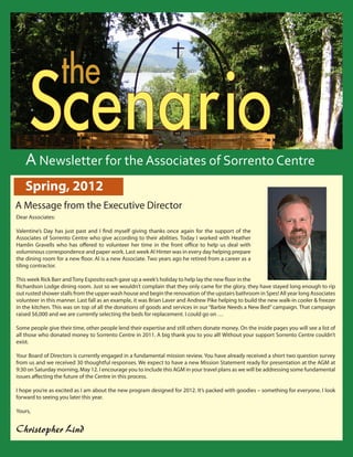 S
                               the Centre
            cenario         the Sorrento


          Scenario
         Reflections From the Director
                                                Spring 2011

        A Newsletter for the Associates of Sorrento Centre
        Spring, 2012
  A Message from the Executive Director
   Dear Associates:

   Valentine’s Day has just past and I find myself giving thanks once again for the support of the
   Associates of Sorrento Centre who give according to their abilities. Today I worked with Heather
   Hamlin Gravells who has offered to volunteer her time in the front office to help us deal with
   voluminous correspondence and paper work. Last week Al Hinter was in every day helping prepare
   the dining room for a new floor. Al is a new Associate. Two years ago he retired from a career as a
   tiling contractor.

   This week Rick Barr and Tony Esposito each gave up a week’s holiday to help lay the new floor in the
   Richardson Lodge dining room. Just so we wouldn’t complain that they only came for the glory, they have stayed long enough to rip
   out rusted shower stalls from the upper wash house and begin the renovation of the upstairs bathroom in Spes! All year long Associates
   volunteer in this manner. Last fall as an example, it was Brian Laver and Andrew Pike helping to build the new walk-in cooler & freezer
   in the kitchen. This was on top of all the donations of goods and services in our “Barbie Needs a New Bed” campaign. That campaign
   raised $6,000 and we are currently selecting the beds for replacement. I could go on …

   Some people give their time, other people lend their expertise and still others donate money. On the inside pages you will see a list of
   all those who donated money to Sorrento Centre in 2011. A big thank you to you all! Without your support Sorrento Centre couldn’t
   exist.

   Your Board of Directors is currently engaged in a fundamental mission review. You have already received a short two question survey
   from us and we received 30 thoughtful responses. We expect to have a new Mission Statement ready for presentation at the AGM at
   9:30 on Saturday morning, May 12. I encourage you to include this AGM in your travel plans as we will be addressing some fundamental
   issues affecting the future of the Centre in this process.

   I hope you’re as excited as I am about the new program designed for 2012. It’s packed with goodies – something for everyone. I look
   forward to seeing you later this year.

   Yours,


   Christopher Lind                                                                                                                                                                
Sorrento Centre   •   Box 99, Sorrento, BC, V0E 2W0   • (250) 675-2421   •   fax: (250) 675-3032   •   e-mail: info@sorrento-centre.bc.ca •   on-line: www.sorrento-centre.bc.ca
 