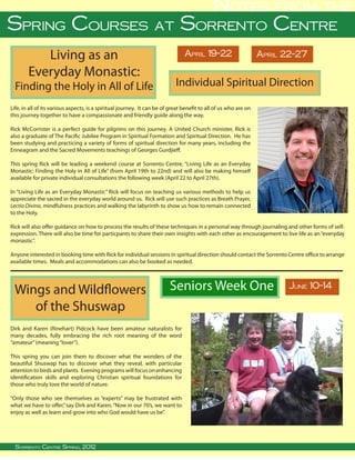 Notes from the
Spring Courses at Sorrento Centre
           Living as an                                                             April 19-22                        April 22-27

        Everyday Monastic:
  Finding the Holy in All of Life                                               Individual Spiritual Direction

Life, in all of its various aspects, is a spiritual journey. It can be of great benefit to all of us who are on
this journey together to have a compassionate and friendly guide along the way.

Rick McCorrister is a perfect guide for pilgrims on this journey. A United Church minister, Rick is
also a graduate of The Pacific Jubilee Program in Spiritual Formation and Spiritual Direction. He has
been studying and practicing a variety of forms of spiritual direction for many years, including the
Enneagram and the Sacred Movements teachings of Georges Gurdjieff.

This spring Rick will be leading a weekend course at Sorrento Centre, “Living Life as an Everyday
Monastic: Finding the Holy in All of Life” (from April 19th to 22nd) and will also be making himself
available for private individual consultations the following week (April 22 to April 27th).

In “Living Life as an Everyday Monastic” Rick will focus on teaching us various methods to help us
appreciate the sacred in the everyday world around us. Rick will use such practices as Breath Prayer,
Lectio Divina, mindfulness practices and walking the labyrinth to show us how to remain connected
to the Holy.

Rick will also offer guidance on how to process the results of these techniques in a personal way through journaling and other forms of self-
expression. There will also be time for particpants to share their own insights with each other as encouragement to live life as an “everyday
monastic”.

Anyone interested in booking time with Rick for individual sessions in spiritual direction should contact the Sorrento Centre office to arrange
available times. Meals and accommodations can also be booked as needed.




 Wings and Wildflowers                                                       Seniors Week One                                          June 10-14

    of the Shuswap
Dirk and Karen (Rinehart) Pidcock have been amateur naturalists for
many decades, fully embracing the rich root meaning of the word
“amateur” (meaning “lover”).

This spring you can join them to discover what the wonders of the
beautiful Shuswap has to discover what they reveal, with particular
attention to birds and plants. Evening programs will focus on enhancing
identification skills and exploring Christian spiritual foundations for
those who truly love the world of nature.

“Only those who see themselves as “experts” may be frustrated with
what we have to offer,” say Dirk and Karen, “Now in our 70’s, we want to
enjoy as well as learn and grow into who God would have us be”.



   
  Sorrento Centre • Spring, Sorrento, BC, V0E 2W0 • (250) 675-2421 • fax: (250) 675-3032 • e-mail: info@sorrento-centre.bc.ca • on-line: www.sorrento-centre.bc.ca
      Sorrento Centre Box 99, 2012
 