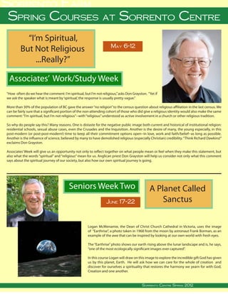 Sorrento Farm
 Spring Courses at Sorrento Centre
             “I’m Spiritual,
                                                                                        May 6-12
           But Not Religious
                ...Really?”

  Associates’ Work/Study Week
“How often do we hear the comment: I’m spiritual, but I’m not religious,” asks Don Grayston. “Yet if
we ask the speaker what is meant by ‘spiritual,’ the response is usually pretty vague.”

More than 30% of the population of BC gave the answer “no religion” to the census question about religious affiliation in the last census. We
can be fairly sure that a significant portion of the non-attending cohort of those who did give a religious identity would also make the same
comment: “I’m spiritual, but I’m not religious”--with “religious” understood as active involvement in a church or other religious tradition.

So why do people say this? Many reasons. One is distaste for the negative public image both current and historical of institutional religion:
residential schools, sexual abuse cases, even the Crusades and the Inquisition. Another is the desire of many, the young especially, in this
post-modern (or post-post-modern!) time to keep all their commitment options open--in love, work and faith/belief--as long as possible.
Another is the influence of science, believed by many to have demolished religious (especially Christian) credibility. “Think Richard Dawkins!”
exclaims Don Grayston.

Associates’ Week will give us an opportunity not only to reflect together on what people mean or feel when they make this statement, but
also what the words “spiritual” and “religious” mean for us. Anglican priest Don Grayston will help us consider not only what this comment
says about the spiritual journey of our society, but also how our own spiritual journey is going.




                                                      Seniors Week Two                                                 A Planet Called
                                                                                   June 17-22                              Sanctus

                                                                   Logan McMenamie, the Dean of Christ Church Cathedral in Victoria, uses the image
                                                                   of “Earthrise”, a photo taken in 1968 from the moon by astronaut Frank Borman, as an
                                                                   example of the awe that can be inspired by looking at our own world with fresh eyes.

                                                                   The “Earthrise” photo shows our earth rising above the lunar landscape and is, he says,
                                                                   “one of the most ecologically significant images ever captured”.

                                                                   In this course Logan will draw on this image to explore the incredible gift God has given
                                                                   us by this planet, Earth. He will ask how we can care for the whole of creation and
                                                                   discover for ourselves a spirituality that restores the harmony we yearn for with God,
                                                                   Creation and one another.

                                                                                                                                                                      
Sorrento Centre   •   Box 99, Sorrento, BC, V0E 2W0   • (250) 675-2421   •   fax: (250) 675-3032   •           Sorrento Centre • on-line: www.sorrento-centre.bc.ca
                                                                                                       e-mail: info@sorrento-centre.bc.ca Autumn 2011
                                                                                                                    Sorrento Centre Spring 2012
 