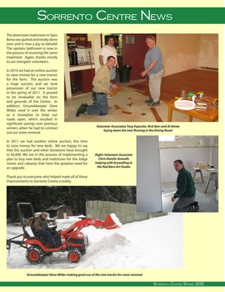 Sorrento Centre News
The downstairs bathroom in Spes
Bona was gutted and totally done
over and is now a joy to behold!
The upstairs bathroom is now in
the process of receiving the same
treatment. Again, thanks mostly
to our energetic volunteers.

In 2010 we had an online auction
to raise money for a new tractor
for the farm. The auction was
a huge success, and we took
possession of our new tractor
in the spring of 2011. It proved
to be invaluable on the farm
and grounds of the Centre. In
addition, Groundskeeper Dave
Wides used it over the winter
as a snowplow to keep our
roads open, which resulted in
significant savings over previous
                                                                             Volunteer Associates Tony Esposito, Rick Barr and Al Hinter
winters when he had to contract
                                                                                 laying down the new flooring in the Dining Room
out our snow removal.

In 2011 we had another online auction, this time
to raise money for new beds. We are happy to say
that this auction and other donations have brought
in $6,000. We are in the process of implementing a                           Right: Volunteer Associate
plan to buy new beds and mattresses for the lodge                              Chris Hamlin Gravells
rooms and cabanas that have the greatest need for                            helping with drywalling in
an upgrade.                                                                   the Red Barn Art Studio


Thank you to everyone who helped make all of these
improvements to Sorrento Centre a reality.




                  Groundskeeper Dave Wides making good use of the new tractor for snow removal
                                                                                                                                                                                  
Sorrento Centre   •   Box 99, Sorrento, BC, V0E 2W0   • (250) 675-2421   •    fax: (250) 675-3032   •   e-mail: info@sorrento-centre.bc.ca • on-line: www.sorrento-centre.bc.ca
                                                                                                                                 Sorrento Centre Spring 2012
 