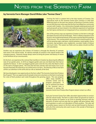 Notes from the Sorrento Farm
by Sorrento Farm Manager David Wides (aka “Farmer Dave”)
                                                                           Farming the land is a potent link to the holy mystery of Creation. Our
                                                                           agricultural work on the Sorrento Centre Farm connects us with God.
                                                                           Reflecting back on the past two seasons of farming at Sorrento Centre,
                                                                           we see that there are many ways that the farm has helped our community
                                                                           connect with Creation. As a community of people seeking personal and
                                                                           spiritual growth we have shared in the collective experience of watching
                                                                           our farm grow and become an integral part of our connection with God.

                                                                           One of the primary ways we experience Creation on the farm is through
                                                                           abundant harvests and rich landscapes. There is infinite inspiration to be
                                                                           found in the fundamental beauty of the space and the flavorful produce
                                                                           of the harvest. This coming season we have much to look forward to. We
                                                                           will be growing sugar snap peas, colorful potatoes, sweet golden cherry
                                                                           tomatoes, big pumpkins, juicy raspberries, succulent heads of lettuce
                                                                           and much more. This season our fields and our plates should overflow
                                                                           with abundance.

Another way we experience the richness of Creation is through the diversity of contrasts
that exists in the natural world. An obvious example of contrast in the natural world is the
changing seasons. Seasonal change always seems to bring the power and beauty of nature
to the forefront of our consciousness.

On the farm, we experience the contrast that manifests in Creation by observing the different
sizes of our garden pests. In 2010 our biggest garden pest was one black bear that had an
appetite for lettuce. In 2011 our biggest garden pests were the tiny voles that liked to chew
on the stems of pepper plants. The irony that the bear and the vole each took a turn as our
top pest illustrates the diversity in our world and on our farm. The diversity of life on the farm
centers our attention to the earth and our role as stewards of the land.

We have developed a new opportunity on the farm called “The Sorrento Centre Farm Produce
Box Program”. This is an opportunity for people to become volunteers on the farm in exchange
for a box of fresh produce each week throughout the growing season. This new program
                                                                 offers many benefits for
                                                                 Sorrento Centre and for
                                                                 program participants. If
                                                                 you or someone you know
                                                                 in the Sorrento area is
                                                                 interested in joining the
                                                                 Sorrento Centre Farm Produce Box Program please contact our office.


                                                                         Each year Sorrento Centre Farm offers abundant opportunities to connect
                                                                         with the natural world. The farm is a place where we ground our work in
                                                                         the holy mystery of Creation as we strive to develop harmony with the
                                                                         elements of nature and we pray that our garden will grow beauty, faith
                                                                         and inspiration as well as an abundance of fresh produce. This year will
                                                                         be another joyous season on the farm and we look forward to sharing it
                                                                         with all of the community who want to join in the wonder of farming at
                                                                         Sorrento Centre




  
Sorrento Centre Summer Spring, BC, V0E 2W0 • (250) 675-2421 • fax: (250) 675-3032 • e-mail: info@sorrento-centre.bc.ca • on-line: www.sorrento-centre.bc.ca
 Sorrento Centre •Spring 2012 2011
     Sorrento Centre Box 99, Sorrento,
 