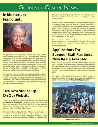 Sorrento CentreReport
                                SYS Leadership News
In Memorium -                                                                                      Linnea is a popular singer-songwriter who was a Music Leader at
                                                                                                   Sorrento Centre last summer and will be co-leading a course for

Fran Cluett                                                                                        us this summer.

                                                                                                   The other video, “Sorrento Centre: A Gathering Place for Everyone”,
                                                                                                   is by Martin Elfert, who was Program Support Coordinator at
                                                                                                   Sorrento Centre for the past two summers and is now an ordained
                                                                                                   priest at The Cathedral of St. John the Evangelist in Spokane,
                                                                                                   Washington. Martin will also be returning to Sorrento for one
                                                                                                   week in the summer of 2012 as Worship Leader. Martin’s video is
                                                                                                   a series of interviews with course participants about the special
                                                                                                   feelings they have for the Centre.

                                                                                                   Please check these videos out. If you ever have any friends or
                                                                                                   family members who ask you what Sorrento Centre is like, direct
                                                                                                   them to these short videos as a terrific introduction to “The
                                                                                                   Sorrento Experience”.


                                                                                                   Applications For
A longtime friend and Associate of Sorrento Centre, Fran Cluett of
Vancouver, died on January 25th, 2012 at the age of 88. Fran had
                                                                                                   Summer Staff Positions
a long career as an educator, physiotherapist and campaigner for
social justice. She spent many years as the Manager of Rehab                                       Now Being Accepted
Services for the Vancouver Health Department. Fran also had                                        Come and join our team at Sorrento Centre and be rewarded
a love of travel and adventure and taught at the University of                                     with a lifetime of experience! We are now accepting applications
Vientienne in Laos during the Vietnam War. After her retirement                                    for our Leadership Team and Summer Youth Staff Team positions.
she and her husband Tom traveled the world, sleeping on Dutch                                      We will be accepting Leadership Team applications until February
barges, the northern tundra, and Serengeti grasslands.                                             29th, 2012 and Summer Youth Staff applications until March 31,
                                                                                                   2012.
She described Sorrento Centre as a special spiritual place and her
family has asked that in lieu of flowers, if desired, donations can be                             All inquiries on the application process, or to submit resumes to
made in her name to Sorrento Centre, 1159 Passchendaele Road,                                      apply for one of the positions, can be forwarded to Melissa Green
Sorrento, BC, V0E 2W0 or to Holy Family Hospital, Physiotherapy                                    at this email address (sorrentoyouthstaff@gmail.com).
Dept 7801 Argyle St, Vancouver BC, V5P 3L6. Our condolences go
out to Fran’s friends and family.




Two New Videos Up
On Our Website
One of the highlights of 2011 was getting our lively new website
(www.sorrento-centre.bc.ca/) up and running. Many thanks are
due to our webmaster, Brian Dench, for all of his hard work and
creative ideas. If you have a look at the site you will notice that two
short new videos have been added lately.

One is called “Summer Days” and is a slide show of photographs of
Sorrento Summer Youth Staff playing and worshipping together.
The video was created by Summer Staff Coordinator Melissa Green,
with a song by Linnea Good, entitled “Who Am I”, on the soundtrack.
                                                                                                                            Summer Youth Staff 2011
                                                                                                                                                                               
Sorrento Centre   •   Box 99, Sorrento, BC, V0E 2W0   • (250) 675-2421   •   fax: (250) 675-3032    •   e-mail: info@sorrento-centre.bc.ca • on-line: www.sorrento-centre.bc.ca 2011
                                                                                                                                 Sorrento Centre Summer Spring,
                                                                                                                                          Sorrento Centre Spring 2012
 