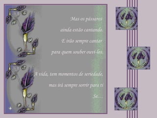 Mas os pássaros  ainda estão cantando. E irão sempre cantar  para quem souber ouví-los. A vida, tem momentos de seriedade, mas irá sempre sorrir para ti Se… 