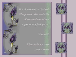 Para de ouvir essa voz invisível! Ela apenas te coloca em duvida, alimenta-se da tua tristeza e quer ser mais forte que tu... Vamos lá!!! É hora de dar um tempo para ti mesmo. 
