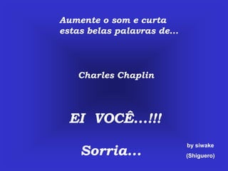 Aumente o som e curta
estas belas palavras de...




    Charles Chaplin




  EI VOCÊ...!!!

    Sorria...
                             by siwake
                             (Shiguero)
 