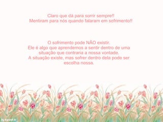 Claro que dá para sorrir sempre!! Mentiram para nós quando falaram em sofrimento!! O sofrimento pode NÃO existir. Ele é algo que aprendemos a sentir dentro de uma situação que contraria a nossa vontade. A situação existe, mas sofrer dentro dela pode ser escolha nossa. 