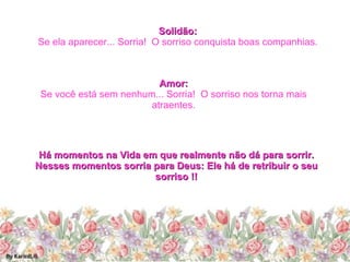 Solidão: Se ela aparecer... Sorria!  O sorriso conquista boas companhias. Amor: Se você está sem nenhum... Sorria!  O sorriso nos torna mais atraentes. Há momentos na Vida em que realmente não dá para sorrir. Nesses momentos sorria para Deus: Ele há de retribuir o seu sorriso !! 