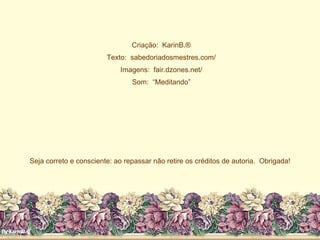 Criação:  KarinB.® Texto:  sabedoriadosmestres.com/ Imagens:  fair.dzones.net/ Som:  “Meditando” Seja correto e consciente: ao repassar não retire os créditos de autoria.  Obrigada! 
