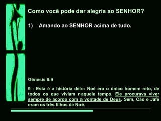 Como você pode dar alegria ao SENHOR?

1)   Amando ao SENHOR acima de tudo.




Gênesis 6:9

9 - Esta é a história dele: Noé era o único homem reto, de
todos os que viviam naquele tempo. Ele procurava viver
sempre de acordo com a vontade de Deus. Sem, Cão e Jafé
eram os três filhos de Noé.
 