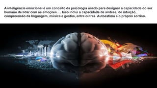 A inteligência emocional é um conceito da psicologia usado para designar a capacidade do ser
humano de lidar com as emoções. ... Isso inclui a capacidade de síntese, de intuição,
compreensão da linguagem, música e gestos, entre outras. Autoestima e o próprio sorriso.
 