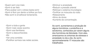 •Quem sorri vive mais
•Sorrir é ser feliz
•Para acabar com o stress basta sorrir
•Sorrir é florir por dentro e brilhar por fora
•Não sorrir é envelhecer lentamente.
•Diminuir a ansiedade
•Reduzir a pressão arterial
•Reforçar o sistema imunológico
•Tonificar os músculos do rosto
•Relaxamento
•Alívio de dores
•Aumento da concentração.
•Sorrir a toda a gente
•Sorrir mais vezes sozinho
•Sorrir aos familiares
•Sorrir a desconhecidos
•Rir
•Ver uma comédia
•Partilhar sorrisos nas redes sociais.
Ao sorrir, aumentamos a produção de
alguns hormônios, a endorfina e a
serotonina, conhecidos por serem alguns
dos hormônios da felicidade. Com eles,
amenizamos os sintomas de estresse e
ansiedade no dia a dia. Ao sorrir,
aproximadamente 17 músculos são
trabalhados.
 