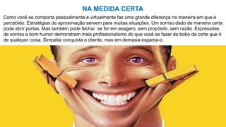 Como você se comporta pessoalmente e virtualmente faz uma grande diferença na maneira em que é
percebido. Estratégias de aproximação servem para muitas situações. Um sorriso dado de maneira certa
pode abrir portas. Mas também pode fechar se for em exagero, sem propósito, sem razão. Expressões
de sorriso e bom humor demonstram mais profissionalismo do que você se fazer de bobo da corte que ri
de qualquer coisa. Simpatia conquista o cliente, mas em demasia espanta-o.
NA MEDIDA CERTA
 