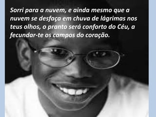 Sorri para a nuvem, e ainda mesmo que a
nuvem se desfaça em chuva de lágrimas nos
teus olhos, o pranto será conforto do Céu, a
fecundar-te os campos do coração.
 